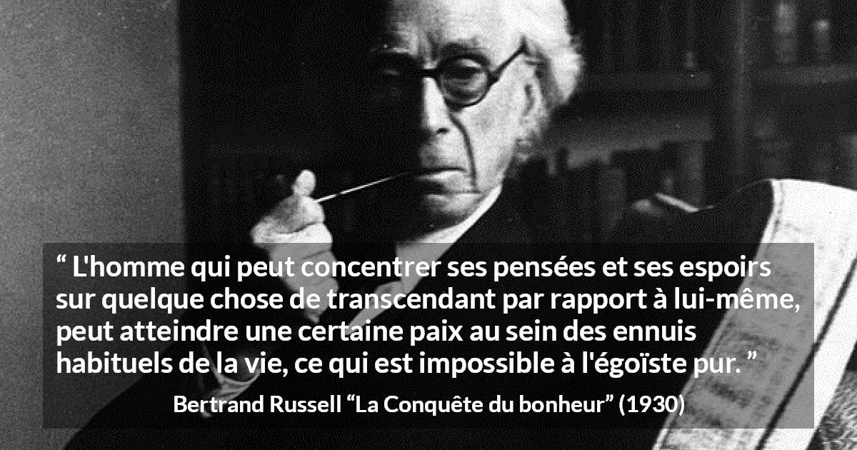 Citation de Bertrand Russell sur l'égoïsme tirée de La Conquête du bonheur - L'homme qui peut concentrer ses pensées et ses espoirs sur quelque chose de transcendant par rapport à lui-même, peut atteindre une certaine paix au sein des ennuis habituels de la vie, ce qui est impossible à l'égoïste pur.