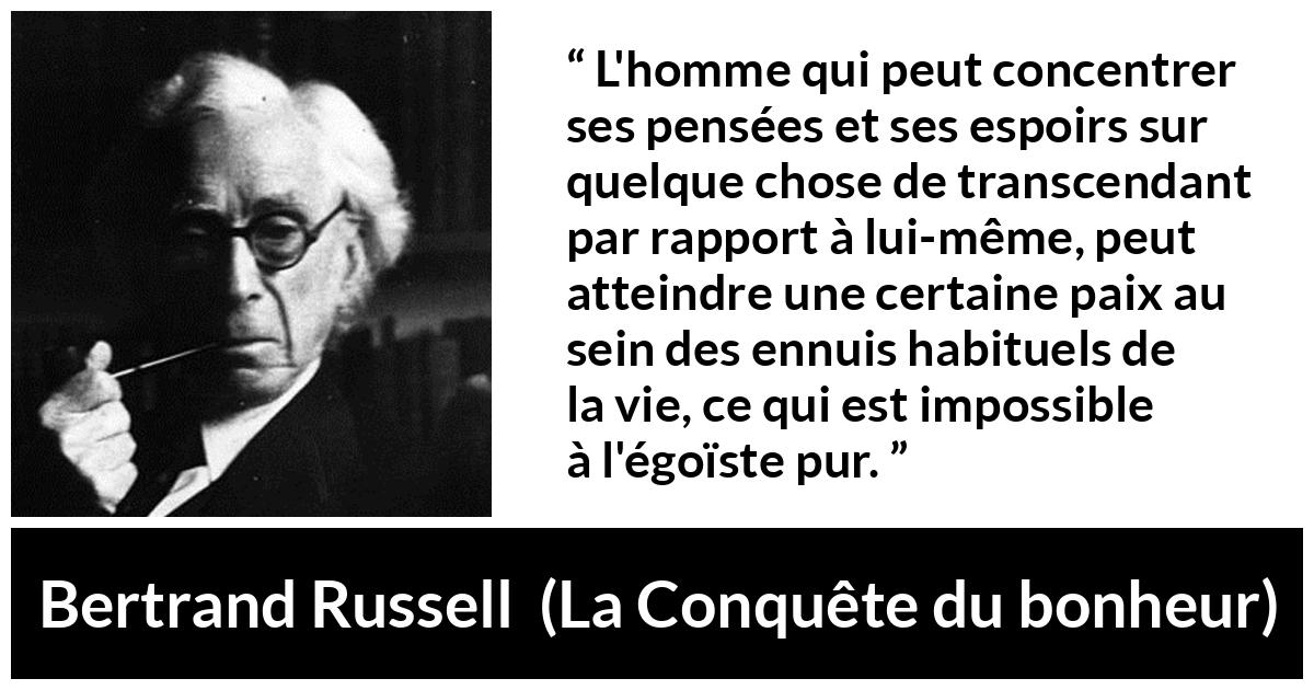 Citation de Bertrand Russell sur l'égoïsme tirée de La Conquête du bonheur - L'homme qui peut concentrer ses pensées et ses espoirs sur quelque chose de transcendant par rapport à lui-même, peut atteindre une certaine paix au sein des ennuis habituels de la vie, ce qui est impossible à l'égoïste pur.