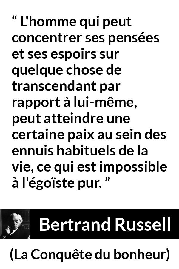 Citation de Bertrand Russell sur l'égoïsme tirée de La Conquête du bonheur - L'homme qui peut concentrer ses pensées et ses espoirs sur quelque chose de transcendant par rapport à lui-même, peut atteindre une certaine paix au sein des ennuis habituels de la vie, ce qui est impossible à l'égoïste pur.