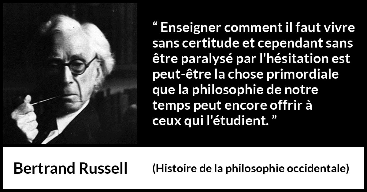 Citation de Bertrand Russell sur l'incertitude tirée de Histoire de la philosophie occidentale - Enseigner comment il faut vivre sans certitude et cependant sans être paralysé par l'hésitation est peut-être la chose primordiale que la philosophie de notre temps peut encore offrir à ceux qui l'étudient.