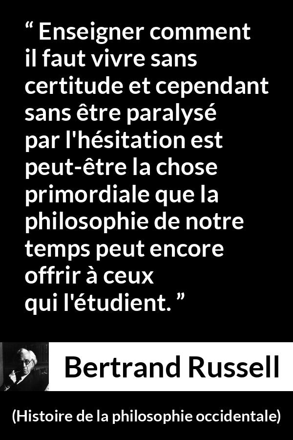 Citation de Bertrand Russell sur l'incertitude tirée de Histoire de la philosophie occidentale - Enseigner comment il faut vivre sans certitude et cependant sans être paralysé par l'hésitation est peut-être la chose primordiale que la philosophie de notre temps peut encore offrir à ceux qui l'étudient.