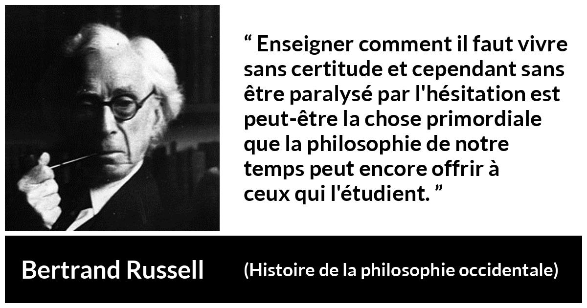 Citation de Bertrand Russell sur l'incertitude tirée de Histoire de la philosophie occidentale - Enseigner comment il faut vivre sans certitude et cependant sans être paralysé par l'hésitation est peut-être la chose primordiale que la philosophie de notre temps peut encore offrir à ceux qui l'étudient.