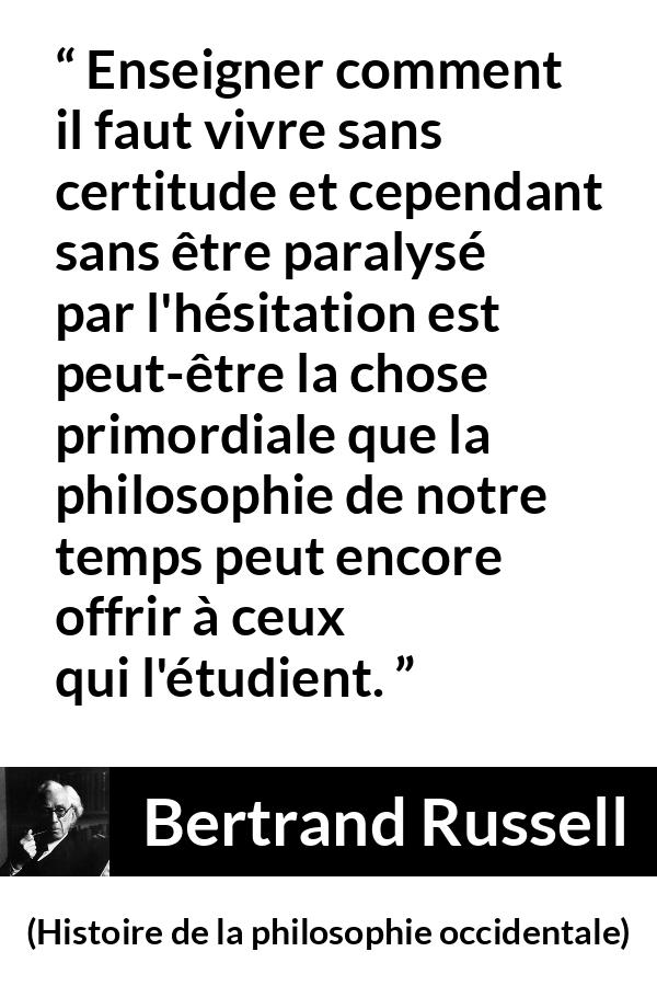 Citation de Bertrand Russell sur l'incertitude tirée de Histoire de la philosophie occidentale - Enseigner comment il faut vivre sans certitude et cependant sans être paralysé par l'hésitation est peut-être la chose primordiale que la philosophie de notre temps peut encore offrir à ceux qui l'étudient.
