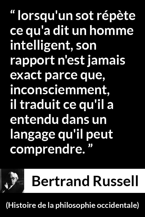 Citation de Bertrand Russell sur l'intelligence tirée de Histoire de la philosophie occidentale - lorsqu'un sot répète ce qu'a dit un homme intelligent, son rapport n'est jamais exact parce que, inconsciemment, il traduit ce qu'il a entendu dans un langage qu'il peut comprendre.