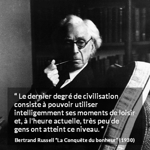 Citation de Bertrand Russell sur la civilisation tirée de La Conquête du bonheur - Le dernier degré de civilisation consiste à pouvoir utiliser intelligemment ses moments de loisir et, à l'heure actuelle, très peu de gens ont atteint ce niveau.