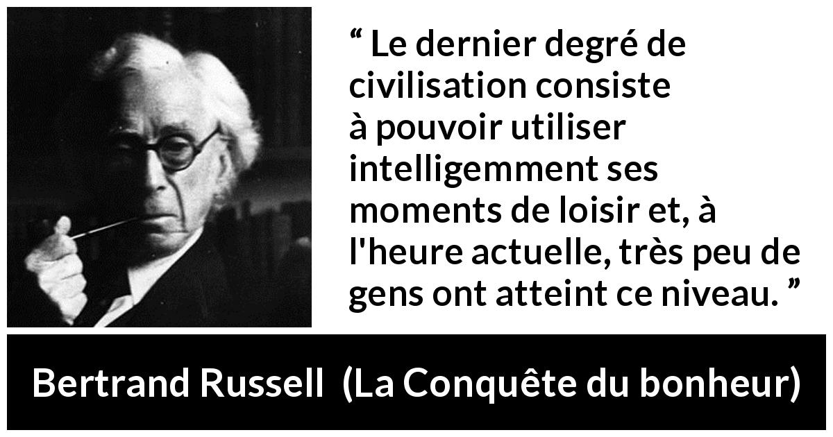 Citation de Bertrand Russell sur la civilisation tirée de La Conquête du bonheur - Le dernier degré de civilisation consiste à pouvoir utiliser intelligemment ses moments de loisir et, à l'heure actuelle, très peu de gens ont atteint ce niveau.
