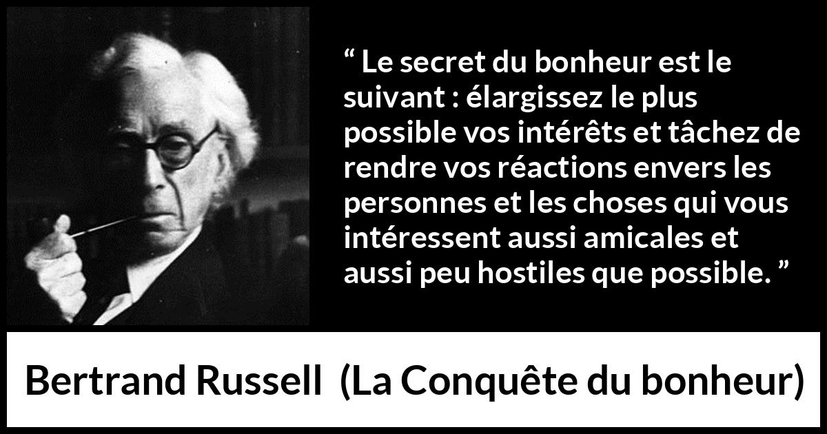 Citation de Bertrand Russell sur la curiosité tirée de La Conquête du bonheur - Le secret du bonheur est le suivant : élargissez le plus possible vos intérêts et tâchez de rendre vos réactions envers les personnes et les choses qui vous intéressent aussi amicales et aussi peu hostiles que possible.