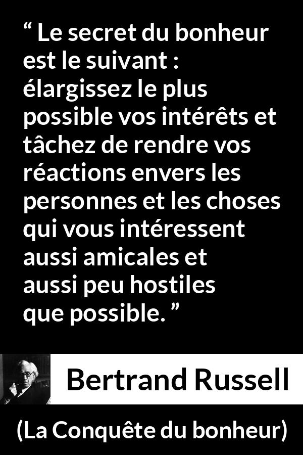 Citation de Bertrand Russell sur la curiosité tirée de La Conquête du bonheur - Le secret du bonheur est le suivant : élargissez le plus possible vos intérêts et tâchez de rendre vos réactions envers les personnes et les choses qui vous intéressent aussi amicales et aussi peu hostiles que possible.
