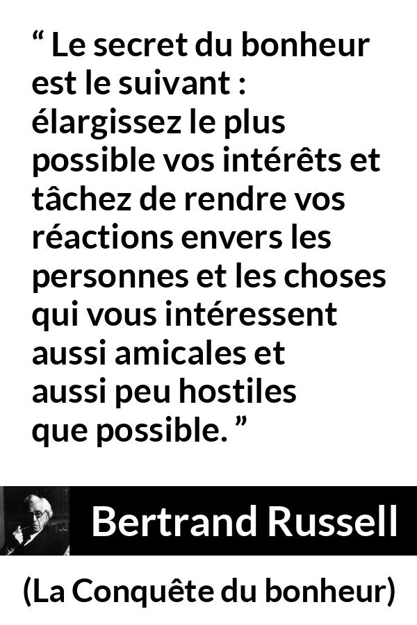 Citation de Bertrand Russell sur la curiosité tirée de La Conquête du bonheur - Le secret du bonheur est le suivant : élargissez le plus possible vos intérêts et tâchez de rendre vos réactions envers les personnes et les choses qui vous intéressent aussi amicales et aussi peu hostiles que possible.
