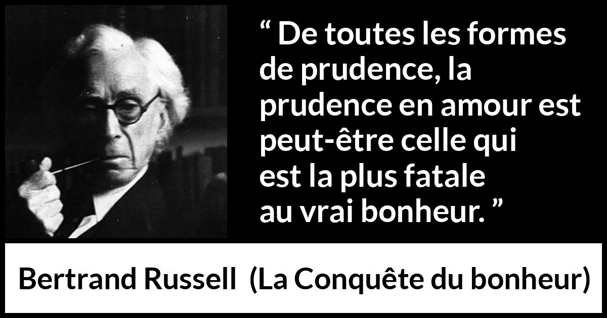 Citation de Bertrand Russell sur la prudence tirée de La Conquête du bonheur - De toutes les formes de prudence, la prudence en amour est peut-être celle qui est la plus fatale au vrai bonheur.
