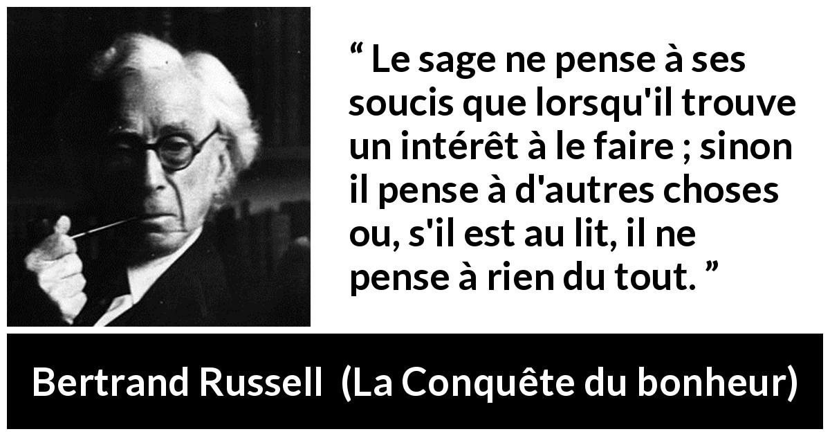 Citation de Bertrand Russell sur la sagesse tirée de La Conquête du bonheur - Le sage ne pense à ses soucis que lorsqu'il trouve un intérêt à le faire ; sinon il pense à d'autres choses ou, s'il est au lit, il ne pense à rien du tout.