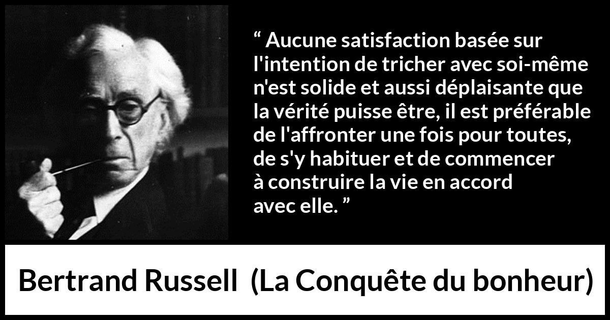 Citation de Bertrand Russell sur la satisfaction tirée de La Conquête du bonheur - Aucune satisfaction basée sur l'intention de tricher avec soi-même n'est solide et aussi déplaisante que la vérité puisse être, il est préférable de l'affronter une fois pour toutes, de s'y habituer et de commencer à construire la vie en accord avec elle.