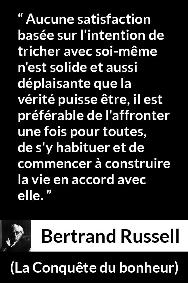 Citation de Bertrand Russell sur la satisfaction tirée de La Conquête du bonheur - Aucune satisfaction basée sur l'intention de tricher avec soi-même n'est solide et aussi déplaisante que la vérité puisse être, il est préférable de l'affronter une fois pour toutes, de s'y habituer et de commencer à construire la vie en accord avec elle.
