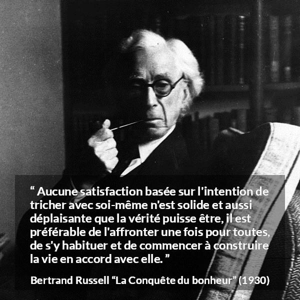 Citation de Bertrand Russell sur la satisfaction tirée de La Conquête du bonheur - Aucune satisfaction basée sur l'intention de tricher avec soi-même n'est solide et aussi déplaisante que la vérité puisse être, il est préférable de l'affronter une fois pour toutes, de s'y habituer et de commencer à construire la vie en accord avec elle.