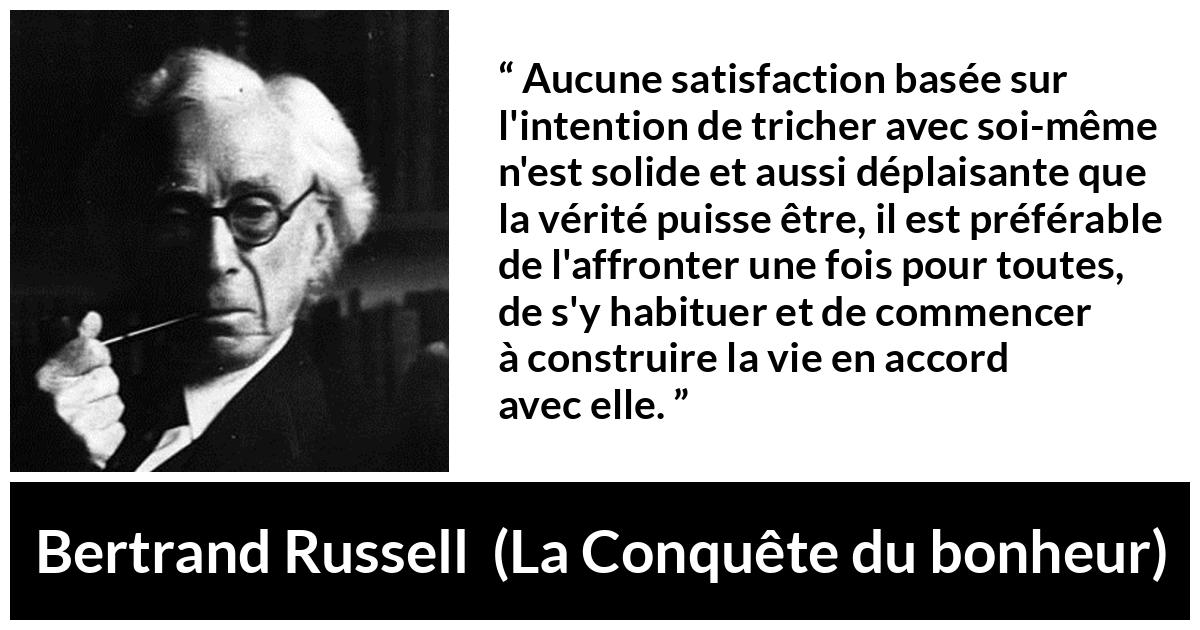 Citation de Bertrand Russell sur la satisfaction tirée de La Conquête du bonheur - Aucune satisfaction basée sur l'intention de tricher avec soi-même n'est solide et aussi déplaisante que la vérité puisse être, il est préférable de l'affronter une fois pour toutes, de s'y habituer et de commencer à construire la vie en accord avec elle.
