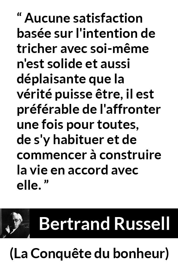 Citation de Bertrand Russell sur la satisfaction tirée de La Conquête du bonheur - Aucune satisfaction basée sur l'intention de tricher avec soi-même n'est solide et aussi déplaisante que la vérité puisse être, il est préférable de l'affronter une fois pour toutes, de s'y habituer et de commencer à construire la vie en accord avec elle.