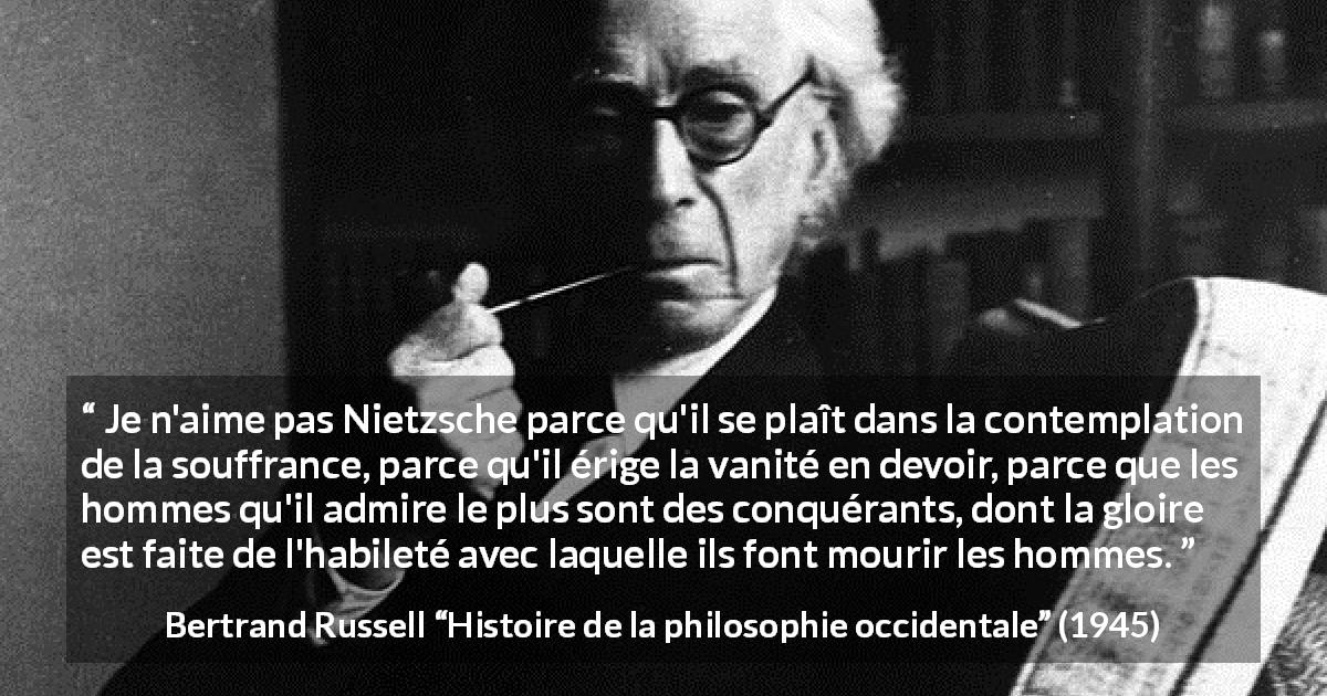 Citation de Bertrand Russell sur la souffrance tirée de Histoire de la philosophie occidentale - Je n'aime pas Nietzsche parce qu'il se plaît dans la contemplation de la souffrance, parce qu'il érige la vanité en devoir, parce que les hommes qu'il admire le plus sont des conquérants, dont la gloire est faite de l'habileté avec laquelle ils font mourir les hommes.