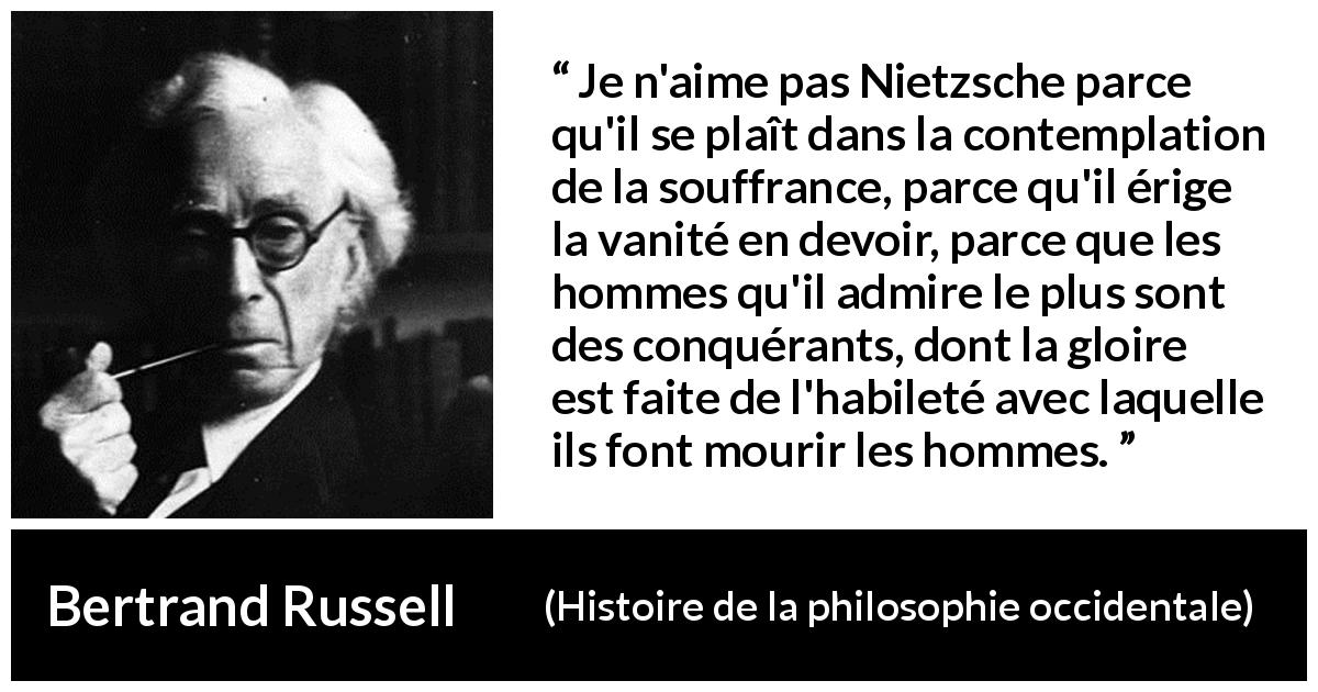 Citation de Bertrand Russell sur la souffrance tirée de Histoire de la philosophie occidentale - Je n'aime pas Nietzsche parce qu'il se plaît dans la contemplation de la souffrance, parce qu'il érige la vanité en devoir, parce que les hommes qu'il admire le plus sont des conquérants, dont la gloire est faite de l'habileté avec laquelle ils font mourir les hommes.
