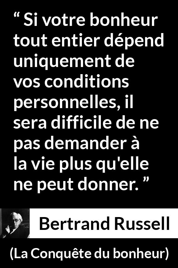 Citation de Bertrand Russell sur le bonheur tirée de La Conquête du bonheur - Si votre bonheur tout entier dépend uniquement de vos conditions personnelles, il sera difficile de ne pas demander à la vie plus qu'elle ne peut donner.