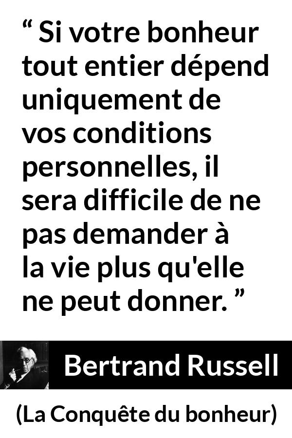 Citation de Bertrand Russell sur le bonheur tirée de La Conquête du bonheur - Si votre bonheur tout entier dépend uniquement de vos conditions personnelles, il sera difficile de ne pas demander à la vie plus qu'elle ne peut donner.