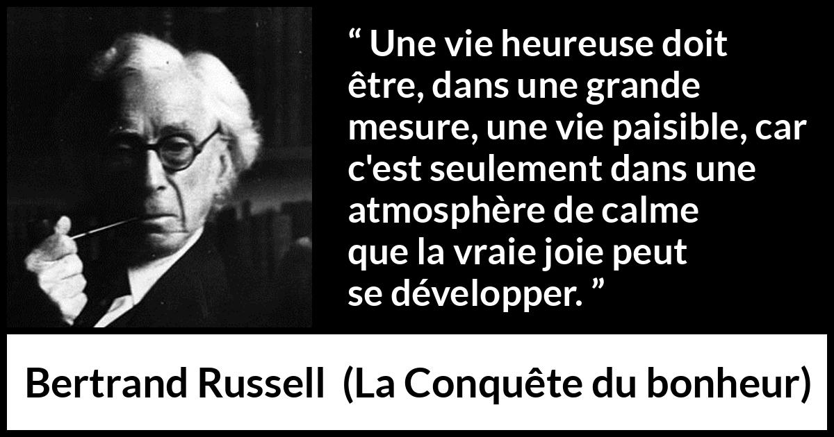 Citation de Bertrand Russell sur le calme tirée de La Conquête du bonheur - Une vie heureuse doit être, dans une grande mesure, une vie paisible, car c'est seulement dans une atmosphère de calme que la vraie joie peut se développer.
