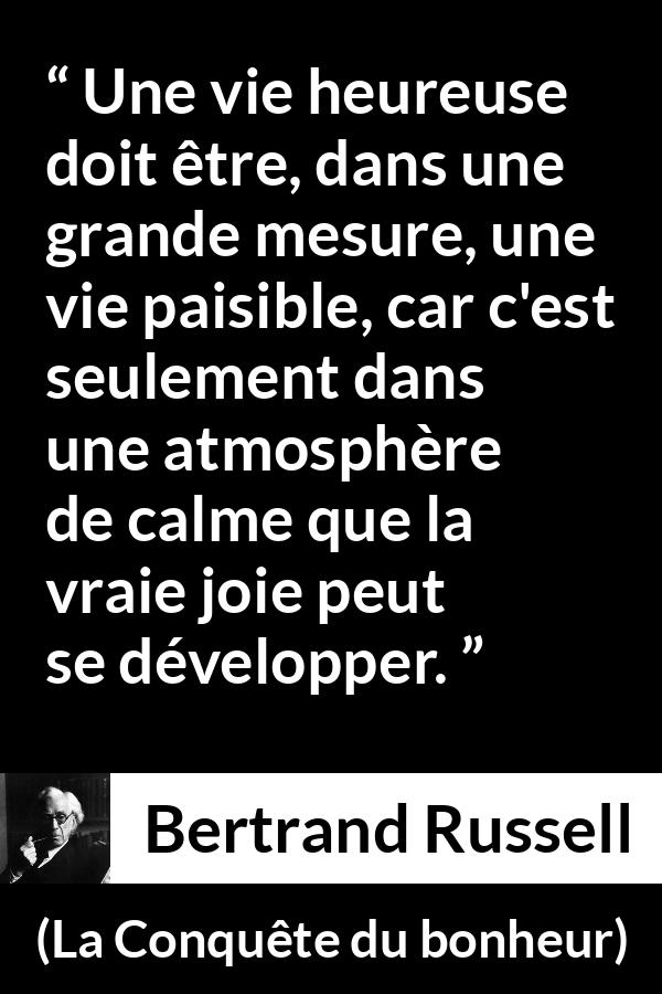 Citation de Bertrand Russell sur le calme tirée de La Conquête du bonheur - Une vie heureuse doit être, dans une grande mesure, une vie paisible, car c'est seulement dans une atmosphère de calme que la vraie joie peut se développer.