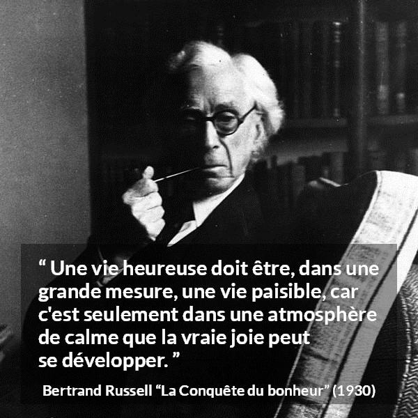 Citation de Bertrand Russell sur le calme tirée de La Conquête du bonheur - Une vie heureuse doit être, dans une grande mesure, une vie paisible, car c'est seulement dans une atmosphère de calme que la vraie joie peut se développer.