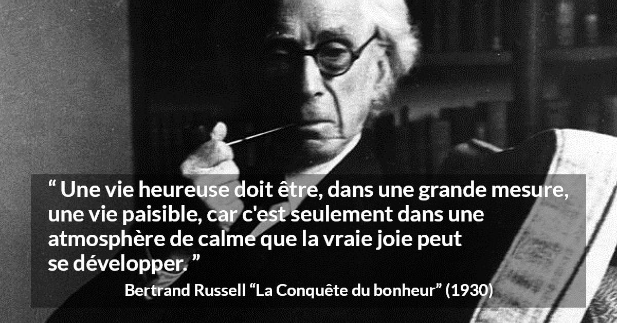 Citation de Bertrand Russell sur le calme tirée de La Conquête du bonheur - Une vie heureuse doit être, dans une grande mesure, une vie paisible, car c'est seulement dans une atmosphère de calme que la vraie joie peut se développer.