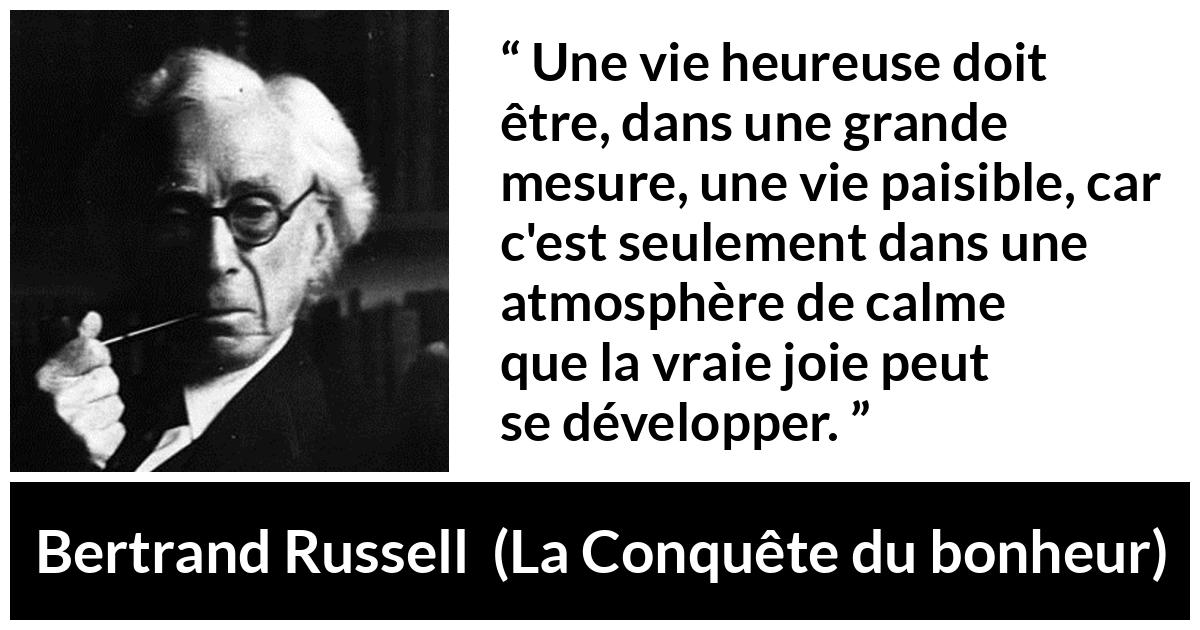 Citation de Bertrand Russell sur le calme tirée de La Conquête du bonheur - Une vie heureuse doit être, dans une grande mesure, une vie paisible, car c'est seulement dans une atmosphère de calme que la vraie joie peut se développer.