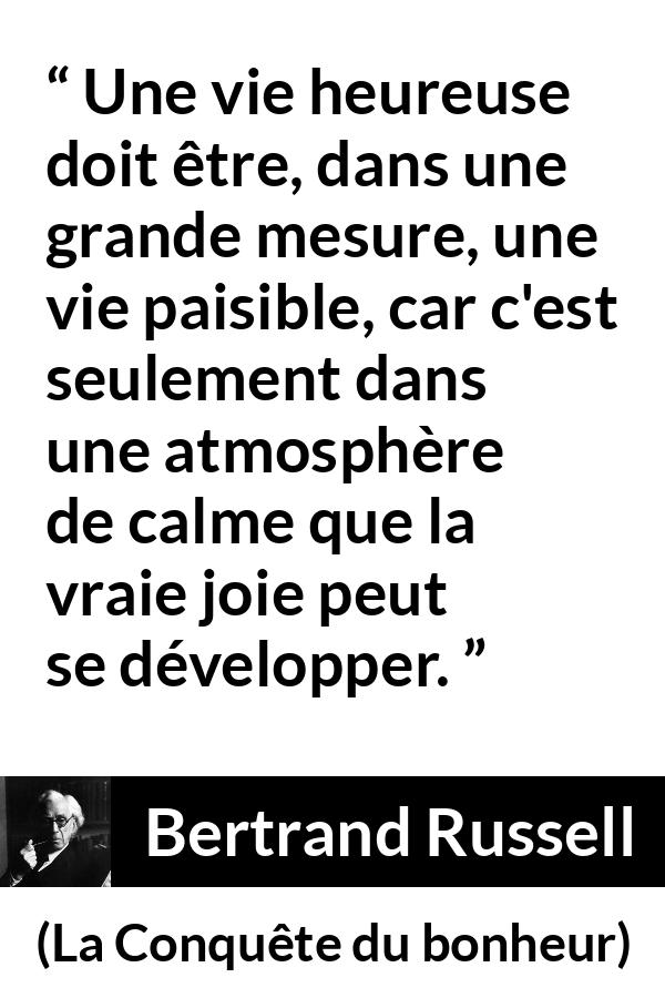Citation de Bertrand Russell sur le calme tirée de La Conquête du bonheur - Une vie heureuse doit être, dans une grande mesure, une vie paisible, car c'est seulement dans une atmosphère de calme que la vraie joie peut se développer.