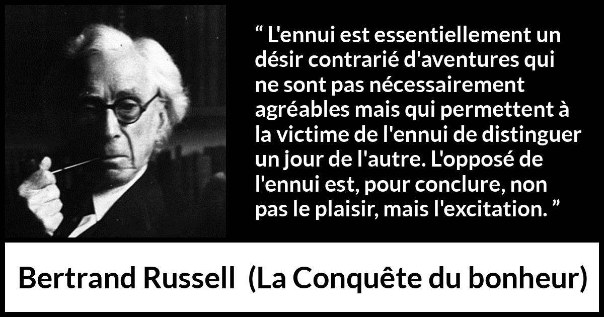 Citation de Bertrand Russell sur le plaisir tirée de La Conquête du bonheur - L'ennui est essentiellement un désir contrarié d'aventures qui ne sont pas nécessairement agréables mais qui permettent à la victime de l'ennui de distinguer un jour de l'autre. L'opposé de l'ennui est, pour conclure, non pas le plaisir, mais l'excitation.