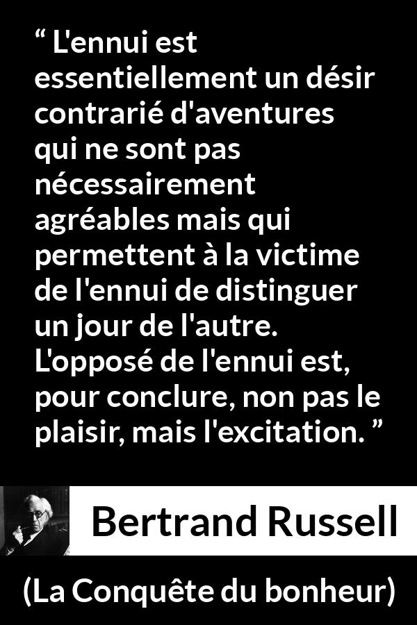 Citation de Bertrand Russell sur le plaisir tirée de La Conquête du bonheur - L'ennui est essentiellement un désir contrarié d'aventures qui ne sont pas nécessairement agréables mais qui permettent à la victime de l'ennui de distinguer un jour de l'autre. L'opposé de l'ennui est, pour conclure, non pas le plaisir, mais l'excitation.