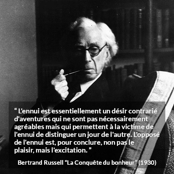 Citation de Bertrand Russell sur le plaisir tirée de La Conquête du bonheur - L'ennui est essentiellement un désir contrarié d'aventures qui ne sont pas nécessairement agréables mais qui permettent à la victime de l'ennui de distinguer un jour de l'autre. L'opposé de l'ennui est, pour conclure, non pas le plaisir, mais l'excitation.