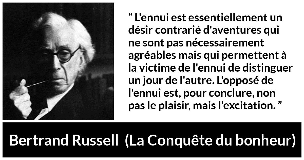 Citation de Bertrand Russell sur le plaisir tirée de La Conquête du bonheur - L'ennui est essentiellement un désir contrarié d'aventures qui ne sont pas nécessairement agréables mais qui permettent à la victime de l'ennui de distinguer un jour de l'autre. L'opposé de l'ennui est, pour conclure, non pas le plaisir, mais l'excitation.