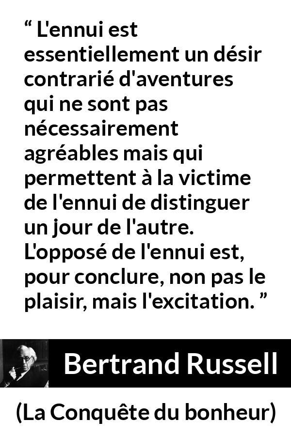 Citation de Bertrand Russell sur le plaisir tirée de La Conquête du bonheur - L'ennui est essentiellement un désir contrarié d'aventures qui ne sont pas nécessairement agréables mais qui permettent à la victime de l'ennui de distinguer un jour de l'autre. L'opposé de l'ennui est, pour conclure, non pas le plaisir, mais l'excitation.