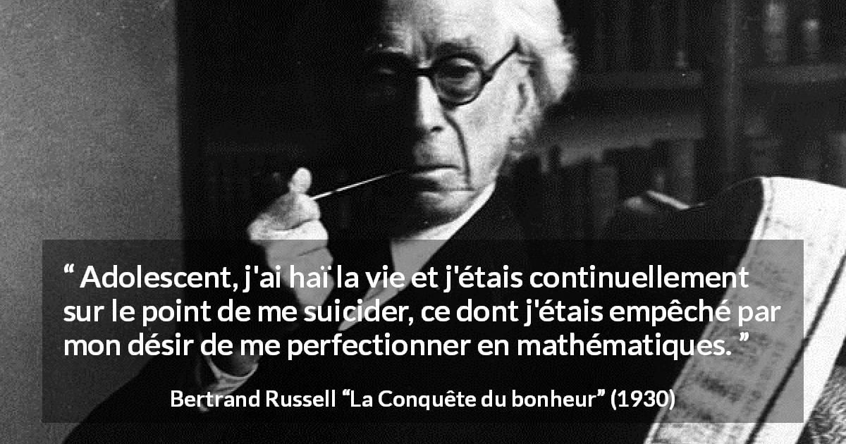Citation de Bertrand Russell sur le suicide tirée de La Conquête du bonheur - Adolescent, j'ai haï la vie et j'étais continuellement sur le point de me suicider, ce dont j'étais empêché par mon désir de me perfectionner en mathématiques.