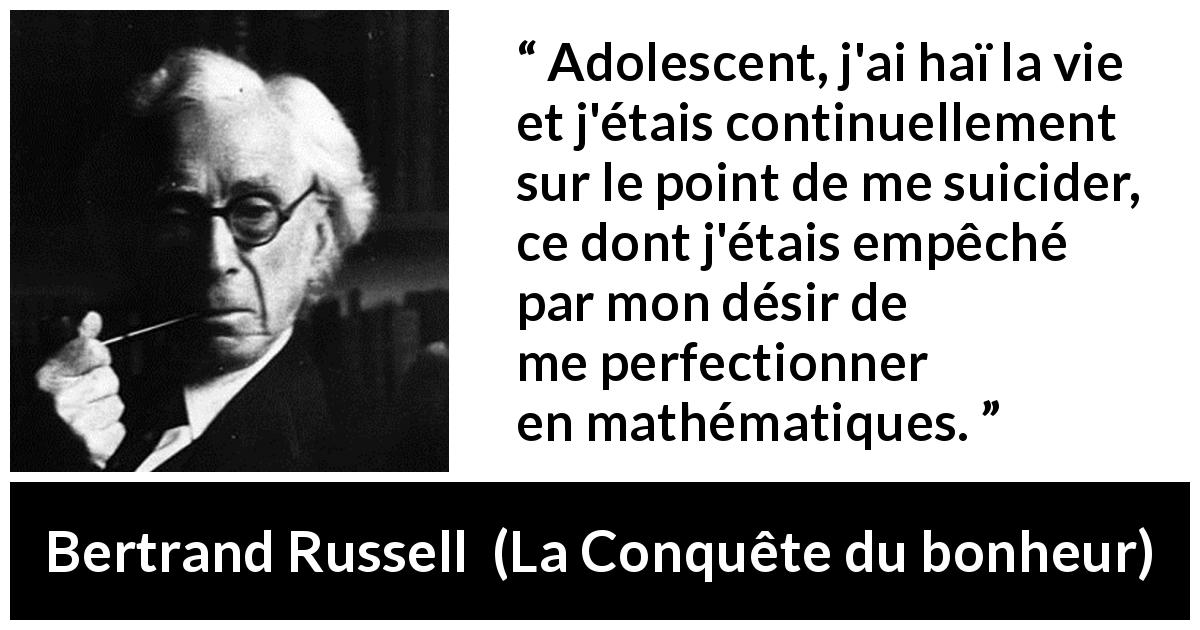 Citation de Bertrand Russell sur le suicide tirée de La Conquête du bonheur - Adolescent, j'ai haï la vie et j'étais continuellement sur le point de me suicider, ce dont j'étais empêché par mon désir de me perfectionner en mathématiques.