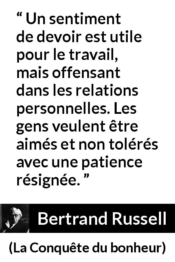 Citation de Bertrand Russell sur le travail tirée de La Conquête du bonheur - Un sentiment de devoir est utile pour le travail, mais offensant dans les relations personnelles. Les gens veulent être aimés et non tolérés avec une patience résignée.
