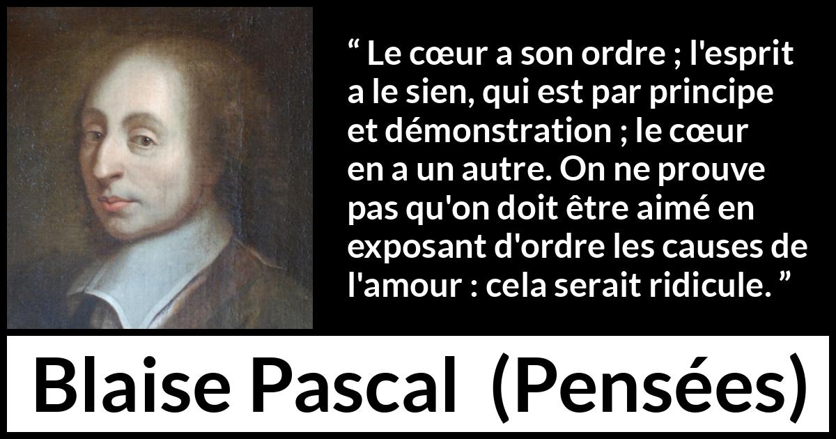 Citation de Blaise Pascal sur l'amour tirée de Pensées - Le cœur a son ordre ; l'esprit a le sien, qui est par principe et démonstration ; le cœur en a un autre. On ne prouve pas qu'on doit être aimé en exposant d'ordre les causes de l'amour : cela serait ridicule.