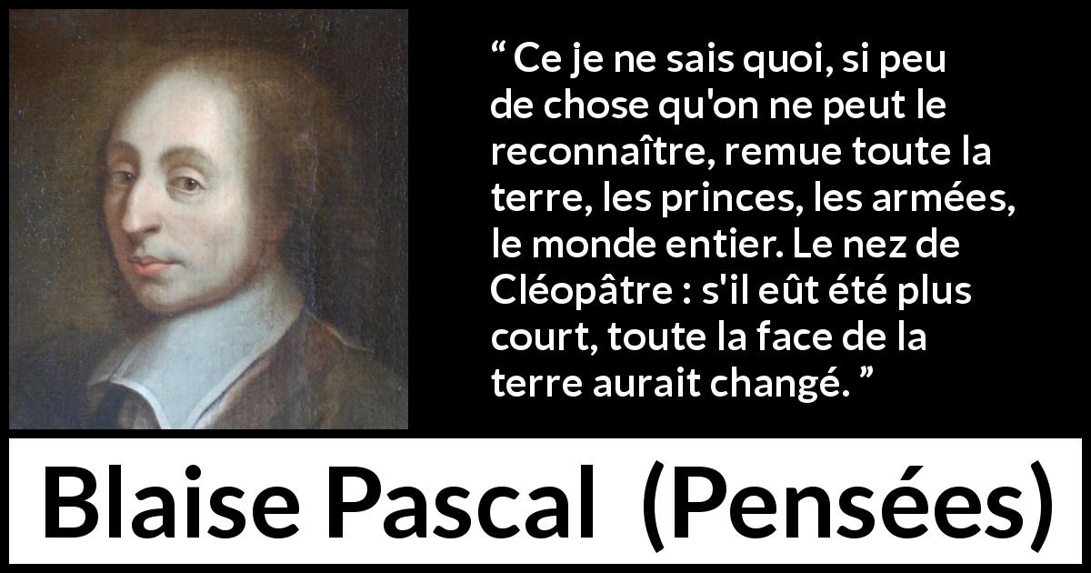 Citation de Blaise Pascal sur l'amour tirée de Pensées - Ce je ne sais quoi, si peu de chose qu'on ne peut le reconnaître, remue toute la terre, les princes, les armées, le monde entier. Le nez de Cléopâtre : s'il eût été plus court, toute la face de la terre aurait changé.