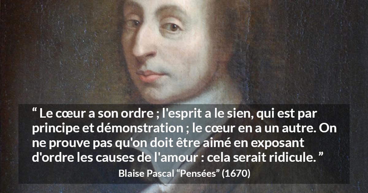 Citation de Blaise Pascal sur l'amour tirée de Pensées - Le cœur a son ordre ; l'esprit a le sien, qui est par principe et démonstration ; le cœur en a un autre. On ne prouve pas qu'on doit être aimé en exposant d'ordre les causes de l'amour : cela serait ridicule.