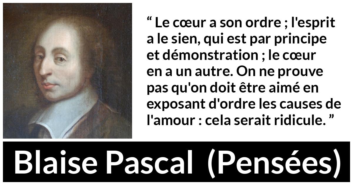 Citation de Blaise Pascal sur l'amour tirée de Pensées Citation de Blaise Pascal sur l'amour tirée de Pensées - Le cœur a son ordre ; l'esprit a le sien, qui est par principe et démonstration ; le cœur en a un autre. On ne prouve pas qu'on doit être aimé en exposant d'ordre les causes de l'amour : cela serait ridicule.