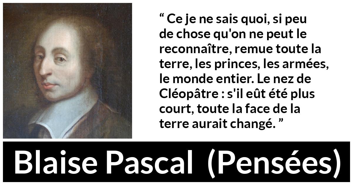 Citation de Blaise Pascal sur l'amour tirée de Pensées - Ce je ne sais quoi, si peu de chose qu'on ne peut le reconnaître, remue toute la terre, les princes, les armées, le monde entier. Le nez de Cléopâtre : s'il eût été plus court, toute la face de la terre aurait changé.