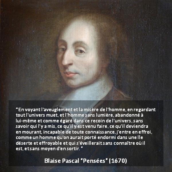 Citation de Blaise Pascal sur l'ignorance tirée de Pensées - En voyant l'aveuglement et la misère de l'homme, en regardant tout l'univers muet, et l'homme sans lumière, abandonné à lui-même et comme égaré dans ce recoin de l'univers, sans savoir qui l'y a mis, ce qu'il y est venu faire, ce qu'il deviendra en mourant, incapable de toute connaissance, j'entre en effroi, comme un homme qu'on aurait porté endormi dans une île déserte et effroyable et qui s'éveillerait sans connaître où il est, et sans moyen d'en sortir.