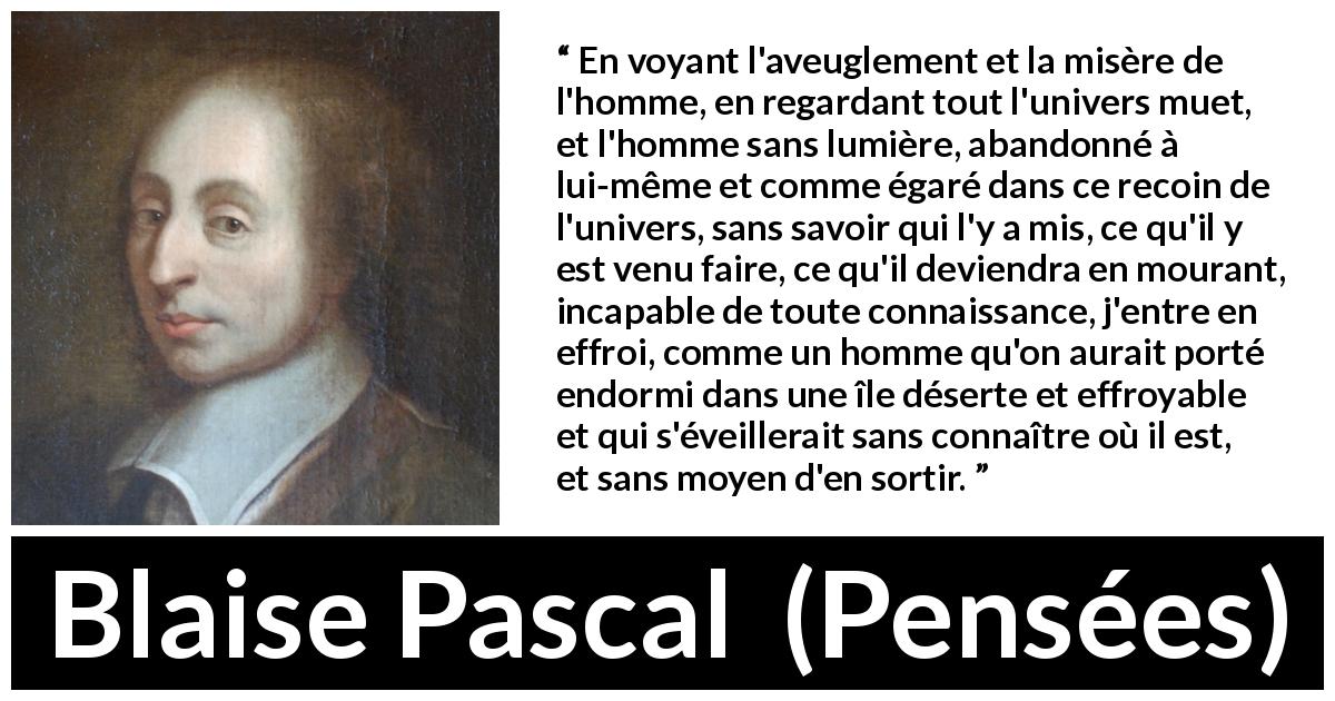Citation de Blaise Pascal sur l'ignorance tirée de Pensées - En voyant l'aveuglement et la misère de l'homme, en regardant tout l'univers muet, et l'homme sans lumière, abandonné à lui-même et comme égaré dans ce recoin de l'univers, sans savoir qui l'y a mis, ce qu'il y est venu faire, ce qu'il deviendra en mourant, incapable de toute connaissance, j'entre en effroi, comme un homme qu'on aurait porté endormi dans une île déserte et effroyable et qui s'éveillerait sans connaître où il est, et sans moyen d'en sortir.