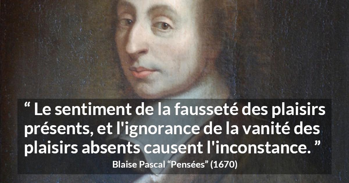 Citation de Blaise Pascal sur l'inconstance tirée de Pensées - Le sentiment de la fausseté des plaisirs présents, et l'ignorance de la vanité des plaisirs absents causent l'inconstance.