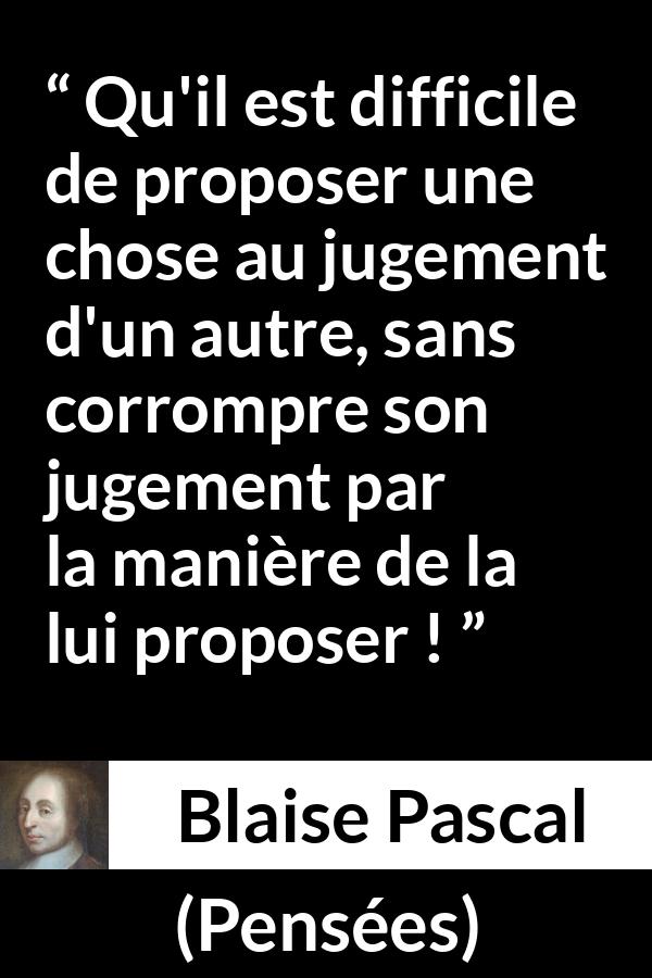 Citation de Blaise Pascal sur l'influence tirée de Pensées - Qu'il est difficile de proposer une chose au jugement d'un autre, sans corrompre son jugement par la manière de la lui proposer !
