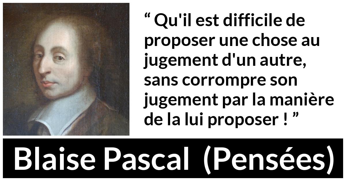 Citation de Blaise Pascal sur l'influence tirée de Pensées Citation de Blaise Pascal sur l'influence tirée de Pensées - Qu'il est difficile de proposer une chose au jugement d'un autre, sans corrompre son jugement par la manière de la lui proposer !