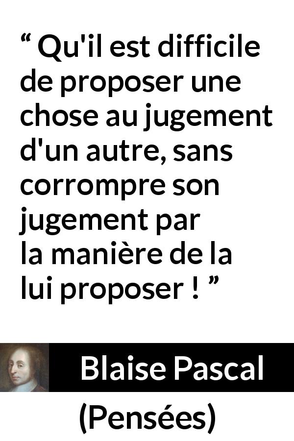 Citation de Blaise Pascal sur l'influence tirée de Pensées - Qu'il est difficile de proposer une chose au jugement d'un autre, sans corrompre son jugement par la manière de la lui proposer !