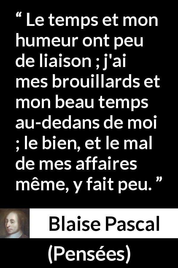 Citation de Blaise Pascal sur l'intériorité tirée de Pensées - Le temps et mon humeur ont peu de liaison ; j'ai mes brouillards et mon beau temps au-dedans de moi ; le bien, et le mal de mes affaires même, y fait peu.